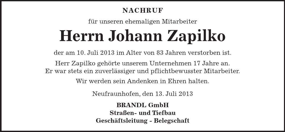 NACHRUF für unseren ehemaligen Mitarbeiter Herrn Johann Zapilko der am 10. Juli 2013 im Alter von 83 Jahren verstorben ist. Herr Zapilko gehörte unserem Unternehmen 17 Jahre an. Er war stets ein zuverlässiger und pflichtbewusster Mitarbeiter. Wir werden sein Andenken in Ehren halten. Neufraunhofen, den 13. Juli 2013 BRANDL GmbH Straßen- und Tiefbau Geschäftsleitung - Belegschaft 