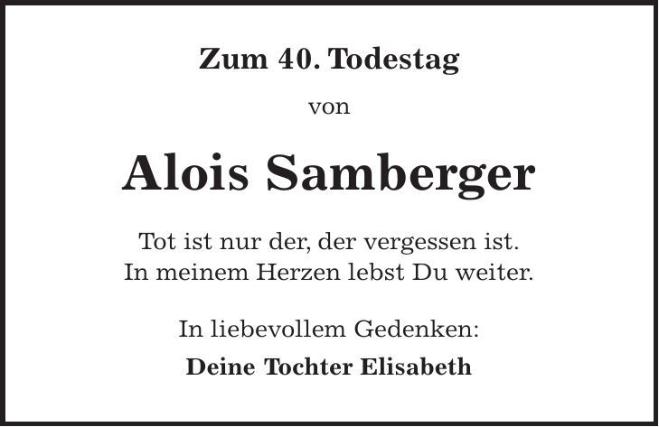Zum 40. Todestag von Alois Samberger Tot ist nur der, der vergessen ist. In meinem Herzen lebst Du weiter. In liebevollem Gedenken: Deine Tochter Elisabeth