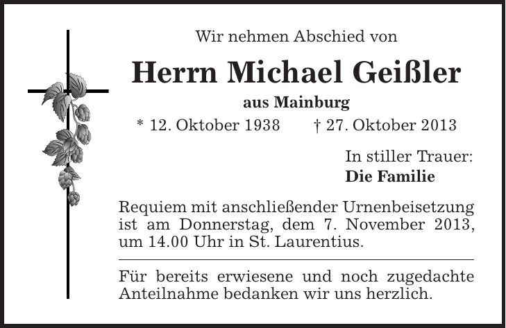 Wir nehmen Abschied von Herrn Michael Geißler aus Mainburg * 12. Oktober 1938 + 27. Oktober 2013 In stiller Trauer: Die Familie Requiem mit anschließender Urnenbeisetzung ist am Donnerstag, dem 7. November 2013, um 14.00 Uhr in St. Laurentius. Für bereits erwiesene und noch zugedachte Anteilnahme bedanken wir uns herzlich.Dachau