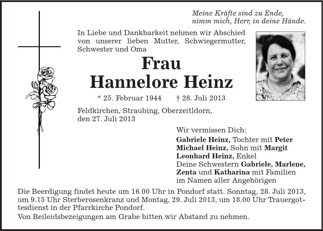 Meine Kräfte sind zu Ende, nimm mich, Herr, in deine Hände. In Liebe und Dankbarkeit nehmen wir Abschied von unserer lieben Mutter, Schwiegermutter, Schwester und Oma Frau Hannelore Heinz * 25. Februar 1944 | 26. Juli 2013 Feldkirchen, Straubing, Oberzeitldorn, den 27. Juli 2013 Wir vermissen Dich: Gabriele Heinz, Tochter mit Peter Michael Heinz, Sohn mit Margit Leonhard Heinz, Enkel Deine Schwestern Gabriele, Marlene, Zenta und Katharina mit Familien im Namen aller Angehörigen Die Beerdigung findet heute um 16.00 Uhr in Pondorf statt. Sonntag, 28. Juli 2013, um 9.15 Uhr Sterberosenkranz und Montag, 29. Juli 2013, um 18.00 Uhr Trauergottesdienst in der Pfarrkirche Pondorf. Von Beileidsbezeigungen am Grabe bitten wir Abstand zu nehmen. 