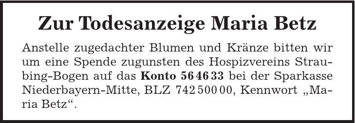 Zur Todesanzeige Maria Betz Anstelle zugedachter Blumen und Kränze bitten wir um eine Spende zugunsten des Hospizvereins Straubing-Bogen auf das Konto *** bei der Sparkasse Niederbayern-Mitte, BLZ ***, Kennwort Maria Betz. 