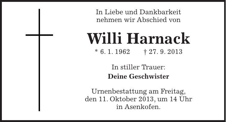  In Liebe und Dankbarkeit nehmen wir Abschied von Willi Harnack * 6. 1. ***. 9. 2013 In stiller Trauer: Deine Geschwister Urnenbestattung am Freitag, den 11. Oktober 2013, um 14 Uhr in Asenkofen. 