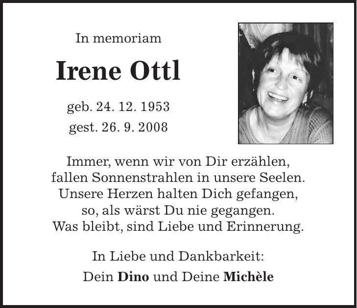 In memoriam Irene Ottl geb. 24. 12. 1953 gest. 26. 9. 2008 Immer, wenn wir von Dir erzählen, fallen Sonnenstrahlen in unsere Seelen. Unsere Herzen halten Dich gefangen, so, als wärst Du nie gegangen. Was bleibt, sind Liebe und Erinnerung. In Liebe und Dankbarkeit: Dein Dino und Deine Michèle