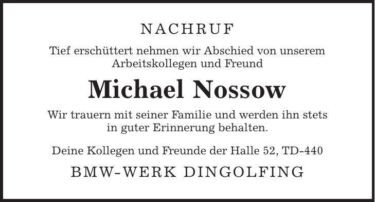 Nachruf Tief erschüttert nehmen wir Abschied von unserem Arbeitskollegen und Freund Michael Nossow Wir trauern mit seiner Familie und werden ihn stets in guter Erinnerung behalten. Deine Kollegen und Freunde der Halle 52, TD-440 BMW-Werk Dingolfing 