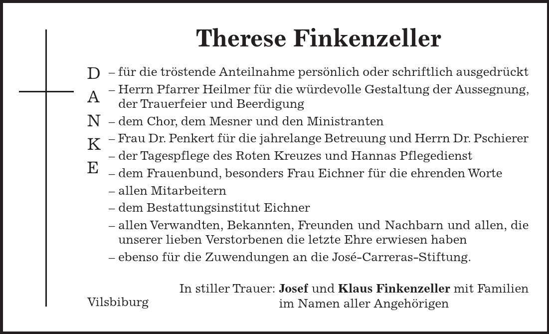 Vilsbiburg DANKE Therese Finkenzeller - für die tröstende Anteilnahme persönlich oder schriftlich ausgedrückt - Herrn Pfarrer Heilmer für die würdevolle Gestaltung der Aussegnung, der Trauerfeier und Beerdigung - dem Chor, dem Mesner und den Ministranten - Frau Dr. Penkert für die jahrelange Betreuung und Herrn Dr. Pschierer - der Tagespflege des Roten Kreuzes und Hannas Pflegedienst - dem Frauenbund, besonders Frau Eichner für die ehrenden Worte - allen Mitarbeitern - dem Bestattungsinstitut Eichner - allen Verwandten, Bekannten, Freunden und Nachbarn und allen, die unserer lieben Verstorbenen die letzte Ehre erwiesen haben - ebenso für die Zuwendungen an die José-Carreras-Stiftung. In stiller Trauer: Josef und Klaus Finkenzeller mit Familien im Namen aller Angehörigen 