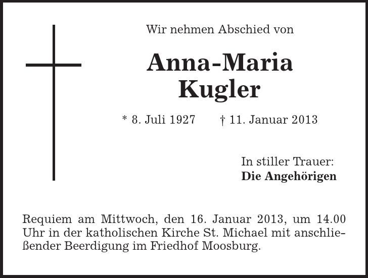 Wir nehmen Abschied von Anna-Maria Kugler * 8. Juli 1927 | 11. Januar 2013 In stiller Trauer: Die Angehörigen Requiem am Mittwoch, den 16. Januar 2013, um 14.00 Uhr in der katholischen Kirche St. Michael mit anschließender Beerdigung im Friedhof Moosburg. 