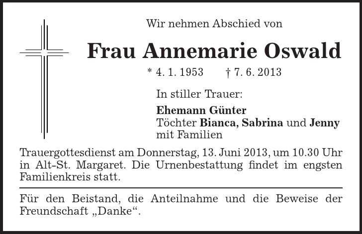 Wir nehmen Abschied von Frau Annemarie Oswald * 4. 1. 1953 + 7. 6. 2013 In stiller Trauer: Ehemann Günter Töchter Bianca, Sabrina und Jenny mit Familien Trauergottesdienst am Donnerstag, 13. Juni 2013, um 10.30 Uhr in Alt-St. Margaret. Die Urnenbestattung findet im engsten Familienkreis statt. Für den Beistand, die Anteilnahme und die Beweise der Freundschaft 