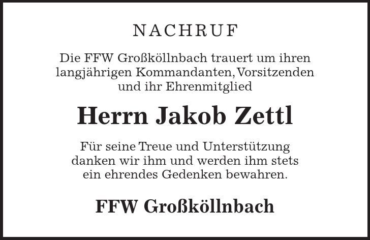 Nachruf Die FFW Großköllnbach trauert um ihren langjährigen Kommandanten, Vorsitzenden und ihr Ehrenmitglied Herrn Jakob Zettl Für seine Treue und Unterstützung danken wir ihm und werden ihm stets ein ehrendes Gedenken bewahren. FFW Großköllnbach