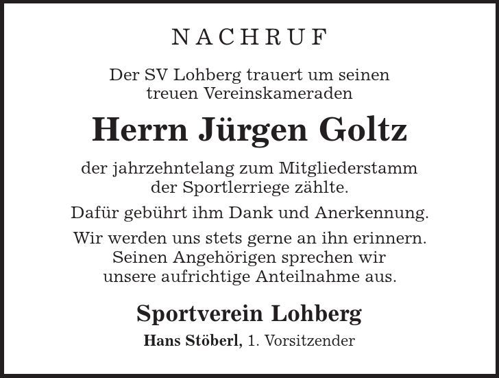 Nachruf Der SV Lohberg trauert um seinen treuen Vereinskameraden Herrn Jürgen Goltz der jahrzehntelang zum Mitgliederstamm der Sportlerriege zählte. Dafür gebührt ihm Dank und Anerkennung. Wir werden uns stets gerne an ihn erinnern. Seinen Angehörigen sprechen wir unsere aufrichtige Anteilnahme aus. Sportverein Lohberg Hans Stöberl, 1. Vorsitzender 