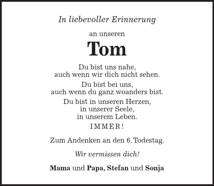 In liebevoller Erinnerung an unseren Tom Du bist uns nahe, auch wenn wir dich nicht sehen. Du bist bei uns, auch wenn du ganz woanders bist. Du bist in unseren Herzen, in unserer Seele, in unserem Leben. IMMER! Zum Andenken an den 6. Todestag. Wir vermissen dich! Mama und Papa, Stefan und Sonja