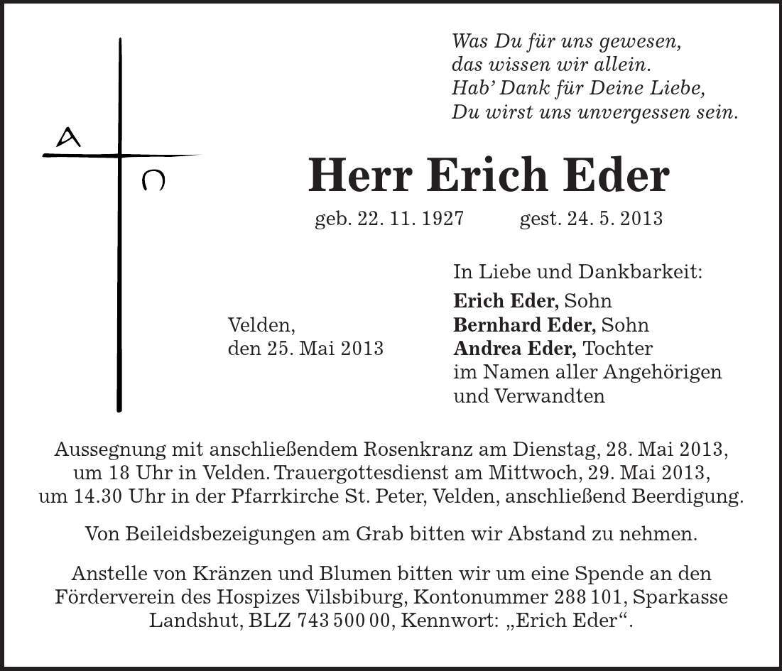  Was Du für uns gewesen, das wissen wir allein. Hab' Dank für Deine Liebe, Du wirst uns unvergessen sein. Herr Erich Eder geb. 22. 11. 1927 gest. 24. 5. 2013 In Liebe und Dankbarkeit: Erich Eder, Sohn Velden, Bernhard Eder, Sohn den 25. Mai 2013 Andrea Eder, Tochter im Namen aller Angehörigen und Verwandten Aussegnung mit anschließendem Rosenkranz am Dienstag, 28. Mai 2013, um 18 Uhr in Velden. Trauergottesdienst am Mittwoch, 29. Mai 2013, um 14.30 Uhr in der Pfarrkirche St. Peter, Velden, anschließend Beerdigung. Von Beileidsbezeigungen am Grab bitten wir Abstand zu nehmen. Anstelle von Kränzen und Blumen bitten wir um eine Spende an den Förderverein des Hospizes Vilsbiburg, Kontonummer ***, Sparkasse Landshut, BLZ ***, Kennwort: 