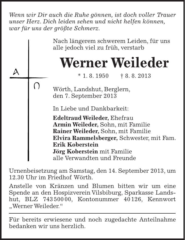 Wenn wir Dir auch die Ruhe gönnen, ist doch voller Trauer unser Herz. Dich leiden sehen und nicht helfen können, war für uns der größte Schmerz. Nach längerem schwerem Leiden, für uns alle jedoch viel zu früh, verstarb Werner Weileder * 1. 8. 1950 + 8. 8. 2013 Wörth, Landshut, Berglern, den 7. September 2013 In Liebe und Dankbarkeit: Edeltraud Weileder, Ehefrau Armin Weileder, Sohn, mit Familie Rainer Weileder, Sohn, mit Familie Elvira Rammelsberger, Schwester, mit Fam. Erik Koberstein Jörg Koberstein mit Familie alle Verwandten und Freunde Urnenbeisetzung am Samstag, den 14. September 2013, um 12.30 Uhr im Friedhof Wörth. Anstelle von Kränzen und Blumen bitten wir um eine Spende an den Hospizverein Vilsbiburg, Sparkasse Landshut, BLZ ***, Kontonummer 40126, Kennwort 'Werner Weileder.' Für bereits erwiesene und noch zugedachte Anteilnahme bedanken wir uns herzlich. 