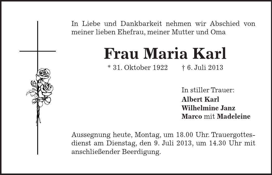 In Liebe und Dankbarkeit nehmen wir Abschied von meiner lieben Ehefrau, meiner Mutter und Oma Frau Maria Karl * 31. Oktober 1922 6. Juli 2013 In stiller Trauer: Albert Karl Wilhelmine Janz Marco mit Madeleine Aussegnung heute, Montag, um 18.00 Uhr. Trauergottesdienst am Dienstag, den 9. Juli 2013, um 14.30 Uhr mit anschließender Beerdigung. 