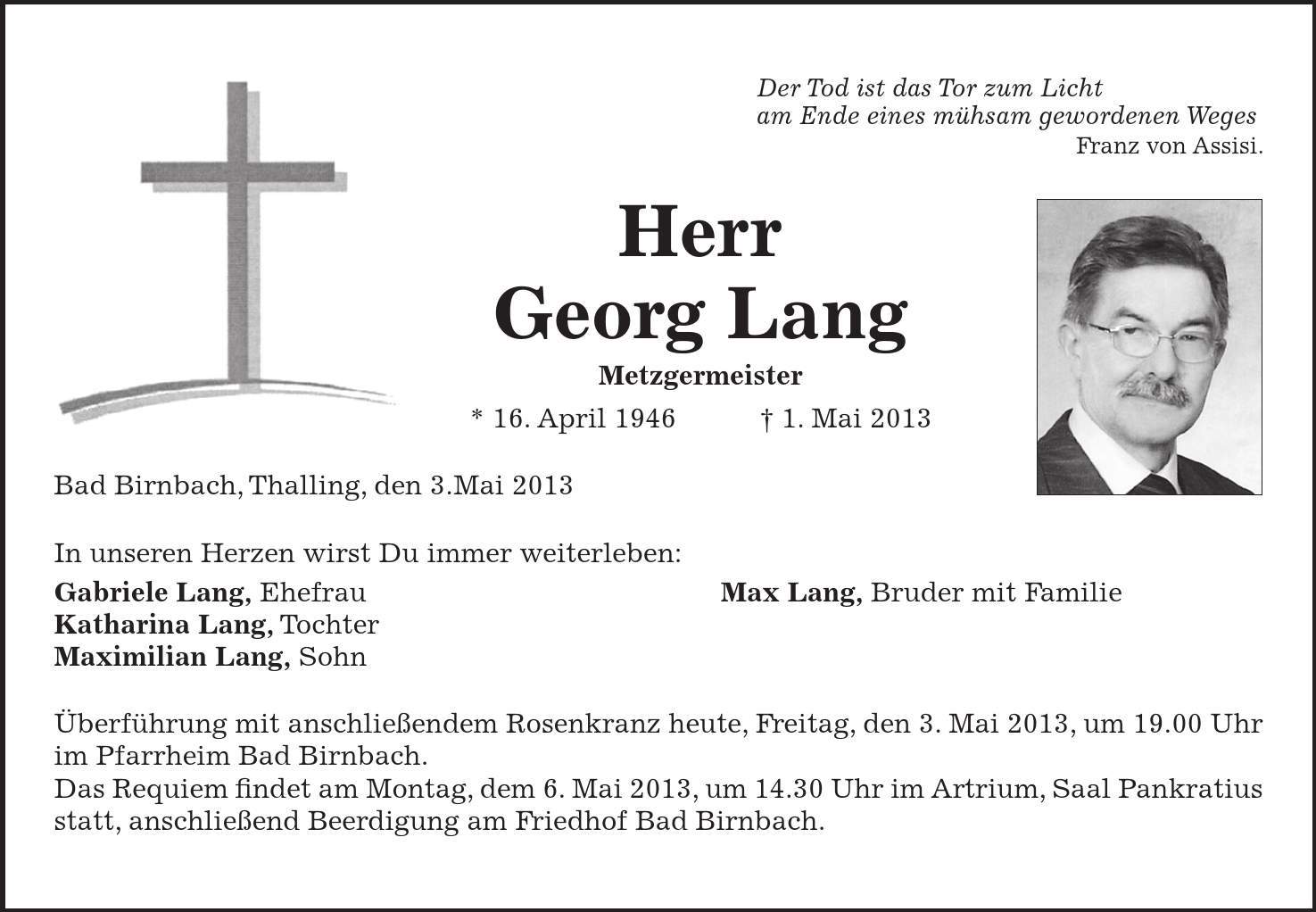 Der Tod ist das Tor zum Licht am Ende eines mühsam gewordenen Weges Franz von Assisi. Herr Georg Lang Metzgermeister * 16. April 1946 1. Mai 2013 Bad Birnbach, Thalling, den 3.Mai 2013 In unseren Herzen wirst Du immer weiterleben: Gabriele Lang, Ehefrau Max Lang, Bruder mit Familie Katharina Lang, Tochter Maximilian Lang, Sohn Überführung mit anschließendem Rosenkranz heute, Freitag, den 3. Mai 2013, um 19.00 Uhr im Pfarrheim Bad Birnbach. Das Requiem findet am Montag, dem 6. Mai 2013, um 14.30 Uhr im Artrium, Saal Pankratius statt, anschließend Beerdigung am Friedhof Bad Birnbach.