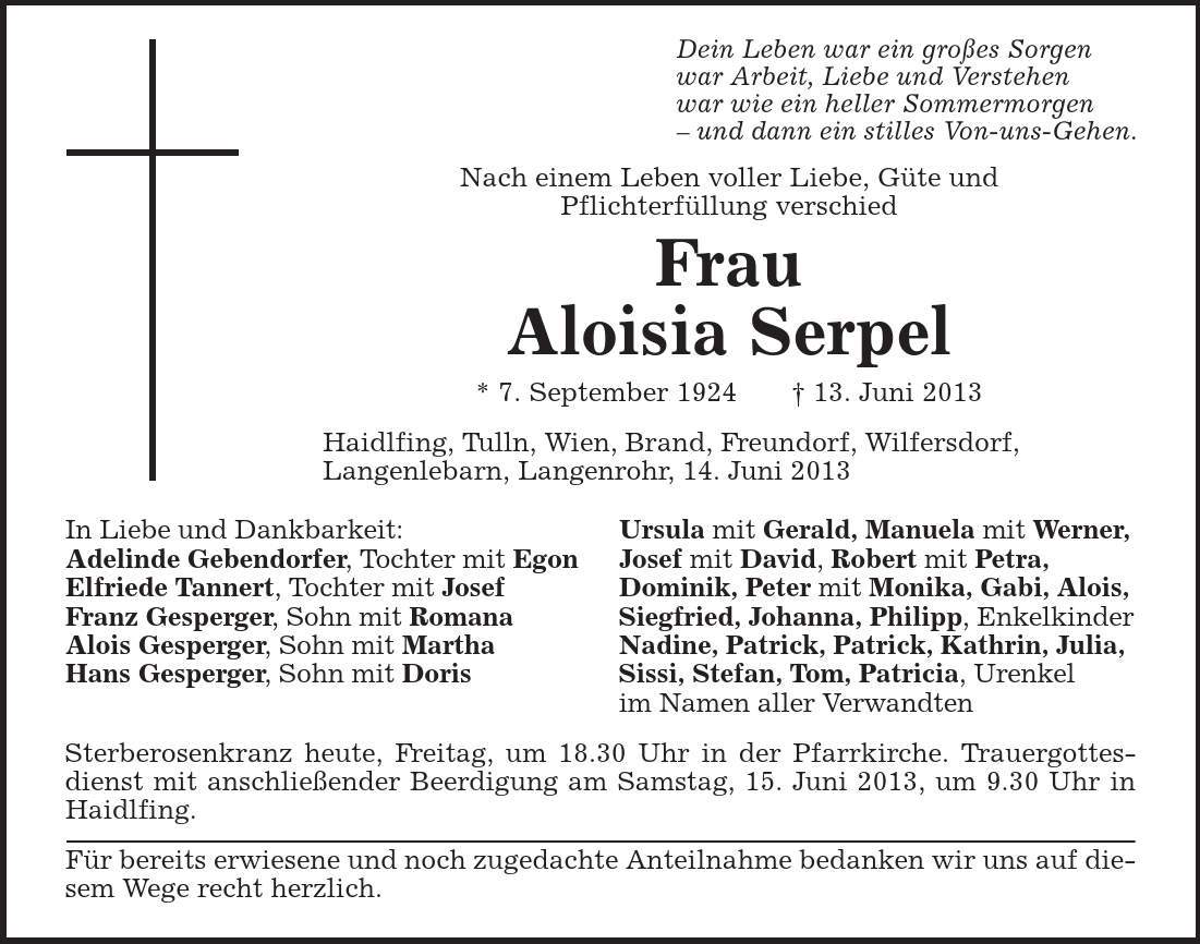 Dein Leben war ein großes Sorgen war Arbeit, Liebe und Verstehen war wie ein heller Sommermorgen - und dann ein stilles Von-uns-Gehen. Nach einem Leben voller Liebe, Güte und Pflichterfüllung verschied Frau Aloisia Serpel * 7. September 1924 + 13. Juni 2013 Haidlfing, Tulln, Wien, Brand, Freundorf, Wilfersdorf, Langenlebarn, Langenrohr, 14. Juni 2013 In Liebe und Dankbarkeit: Ursula mit Gerald, Manuela mit Werner, Adelinde Gebendorfer, Tochter mit Egon Josef mit David, Robert mit Petra, Elfriede Tannert, Tochter mit Josef Dominik, Peter mit Monika, Gabi, Alois, Franz Gesperger, Sohn mit Romana Siegfried, Johanna, Philipp, Enkelkinder Alois Gesperger, Sohn mit Martha Nadine, Patrick, Patrick, Kathrin, Julia, Hans Gesperger, Sohn mit Doris Sissi, Stefan, Tom, Patricia, Urenkel im Namen aller Verwandten Sterberosenkranz heute, Freitag, um 18.30 Uhr in der Pfarrkirche. Trauergottesdienst mit anschließender Beerdigung am Samstag, 15. Juni 2013, um 9.30 Uhr in Haidlfing. Für bereits erwiesene und noch zugedachte Anteilnahme bedanken wir uns auf diesem Wege recht herzlich. 