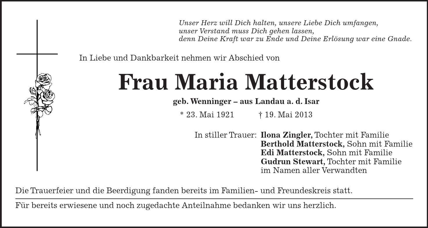 Unser Herz will Dich halten, unsere Liebe Dich umfangen, unser Verstand muss Dich gehen lassen, denn Deine Kraft war zu Ende und Deine Erlösung war eine Gnade. In Liebe und Dankbarkeit nehmen wir Abschied von Frau Maria Matterstock geb. Wenninger - aus Landau a. d. Isar * 23. Mai 1921 + 19. Mai 2013 In stiller Trauer: Ilona Zingler, Tochter mit Familie Berthold Matterstock, Sohn mit Familie Edi Matterstock, Sohn mit Familie Gudrun Stewart, Tochter mit Familie im Namen aller Verwandten Die Trauerfeier und die Beerdigung fanden bereits im Familien- und Freundeskreis statt. Für bereits erwiesene und noch zugedachte Anteilnahme bedanken wir uns herzlich.