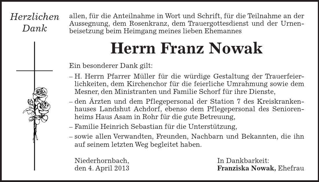  allen, für die Anteilnahme in Wort und Schrift, für die Teilnahme an der Aussegnung, dem Rosenkranz, dem Trauergottesdienst und der Urnen- beisetzung beim Heimgang meines lieben Ehemannes Herrn Franz Nowak Ein besonderer Dank gilt:  H. Herrn Pfarrer Müller für die würdige Gestaltung der Trauerfeierlichkeiten, dem Kirchenchor für die feierliche Umrahmung sowie dem Mesner, den Ministranten und Familie Schorf für ihre Dienste,  den Ärzten und dem Pflegepersonal der Station 7 des Kreiskrankenhauses Landshut Achdorf, ebenso dem Pflegepersonal des Seniorenheims Haus Asam in Rohr für die gute Betreuung,  Familie Heinrich Sebastian für die Unterstützung,  sowie allen Verwandten, Freunden, Nachbarn und Bekannten, die ihn auf seinem letzten Weg begleitet haben.  Niederhornbach, In Dankbarkeit:  den 4. April 2013 Franziska Nowak, Ehefrau Herzlichen Dank