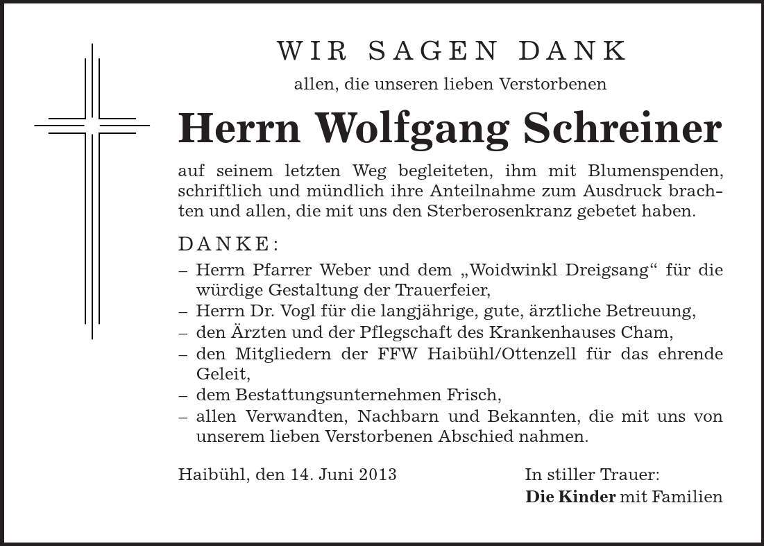 Wir sagen Dank allen, die unseren lieben Verstorbenen Herrn Wolfgang Schreiner auf seinem letzten Weg begleiteten, ihm mit Blumenspenden, schriftlich und mündlich ihre Anteilnahme zum Ausdruck brachten und allen, die mit uns den Sterberosenkranz gebetet haben. Danke: - Herrn Pfarrer Weber und dem ,Woidwinkl Dreigsang' für die würdige Gestaltung der Trauerfeier, - Herrn Dr. Vogl für die langjährige, gute, ärztliche Betreuung, - den Ärzten und der Pflegschaft des Krankenhauses Cham, - den Mitgliedern der FFW Haibühl/Ottenzell für das ehrende Geleit, - dem Bestattungsunternehmen Frisch, - allen Verwandten, Nachbarn und Bekannten, die mit uns von unserem lieben Verstorbenen Abschied nahmen. Haibühl, den 14. Juni 2013 In stiller Trauer: Die Kinder mit Familien 