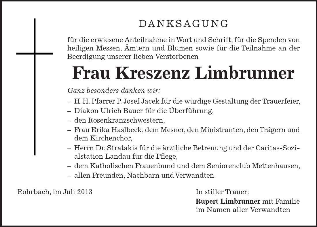 DANKSAGUNG für die erwiesene Anteilnahme in Wort und Schrift, für die Spenden von heiligen Messen, Ämtern und Blumen sowie für die Teilnahme an der Beerdigung unserer lieben Verstorbenen Frau Kreszenz Limbrunner Ganz besonders danken wir:  H.H. Pfarrer P. Josef Jacek für die würdige Gestaltung der Trauerfeier,  Diakon Ulrich Bauer für die Überführung,  den Rosenkranzschwestern,  Frau Erika Haslbeck, dem Mesner, den Ministranten, den Trägern und dem Kirchenchor,  Herrn Dr. Stratakis für die ärztliche Betreuung und der Caritas-Sozialstation Landau für die Pflege,  dem Katholischen Frauenbund und dem Seniorenclub Mettenhausen,  allen Freunden, Nachbarn und Verwandten. Rohrbach, im Juli 2013 In stiller Trauer: Rupert Limbrunner mit Familie im Namen aller Verwandten 