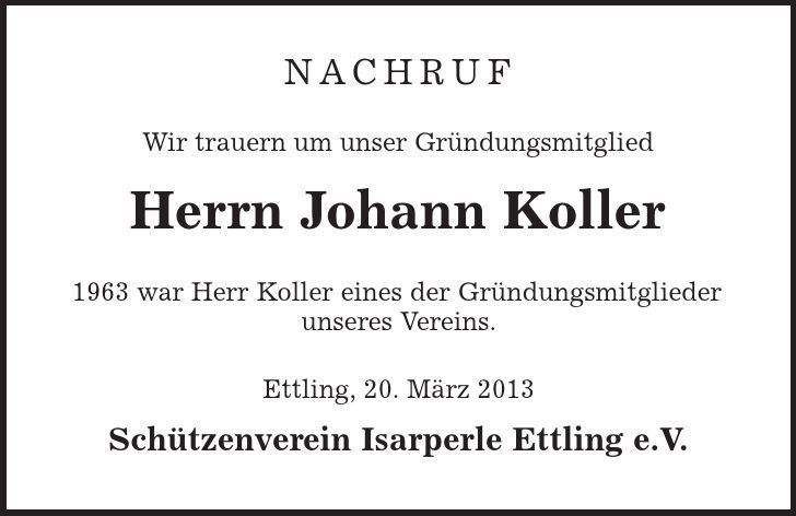 NACHRUF Wir trauern um unser Gründungsmitglied Herrn Johann Koller 1963 war Herr Koller eines der Gründungsmitglieder unseres Vereins. Ettling, 20. März 2013 Schützenverein Isarperle Ettling e.V. 