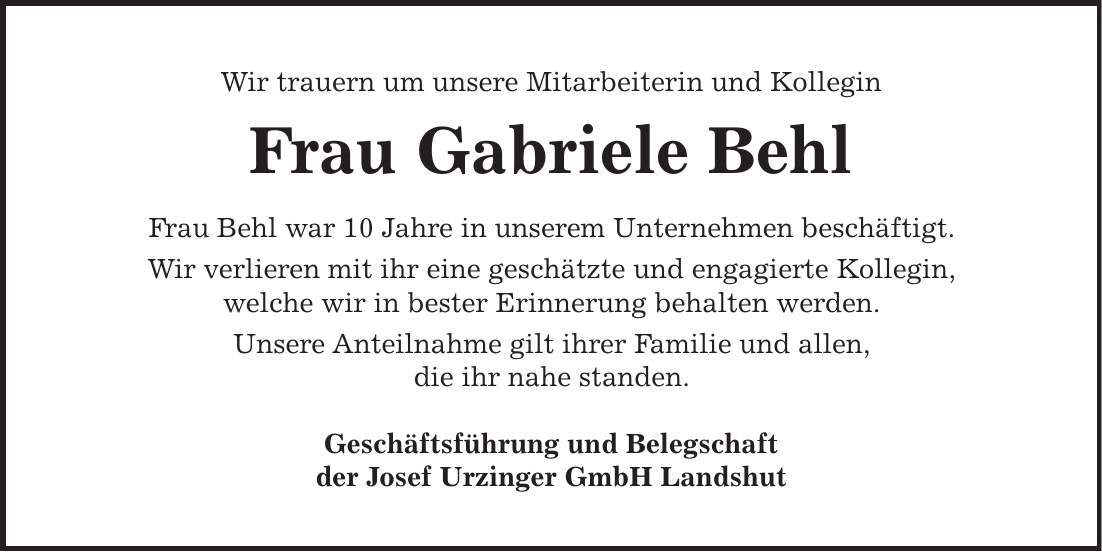 Wir trauern um unsere Mitarbeiterin und Kollegin Frau Gabriele Behl Frau Behl war 10 Jahre in unserem Unternehmen beschäftigt. Wir verlieren mit ihr eine geschätzte und engagierte Kollegin, welche wir in bester Erinnerung behalten werden. Unsere Anteilnahme gilt ihrer Familie und allen, die ihr nahe standen. Geschäftsführung und Belegschaft der Josef Urzinger GmbH Landshut 