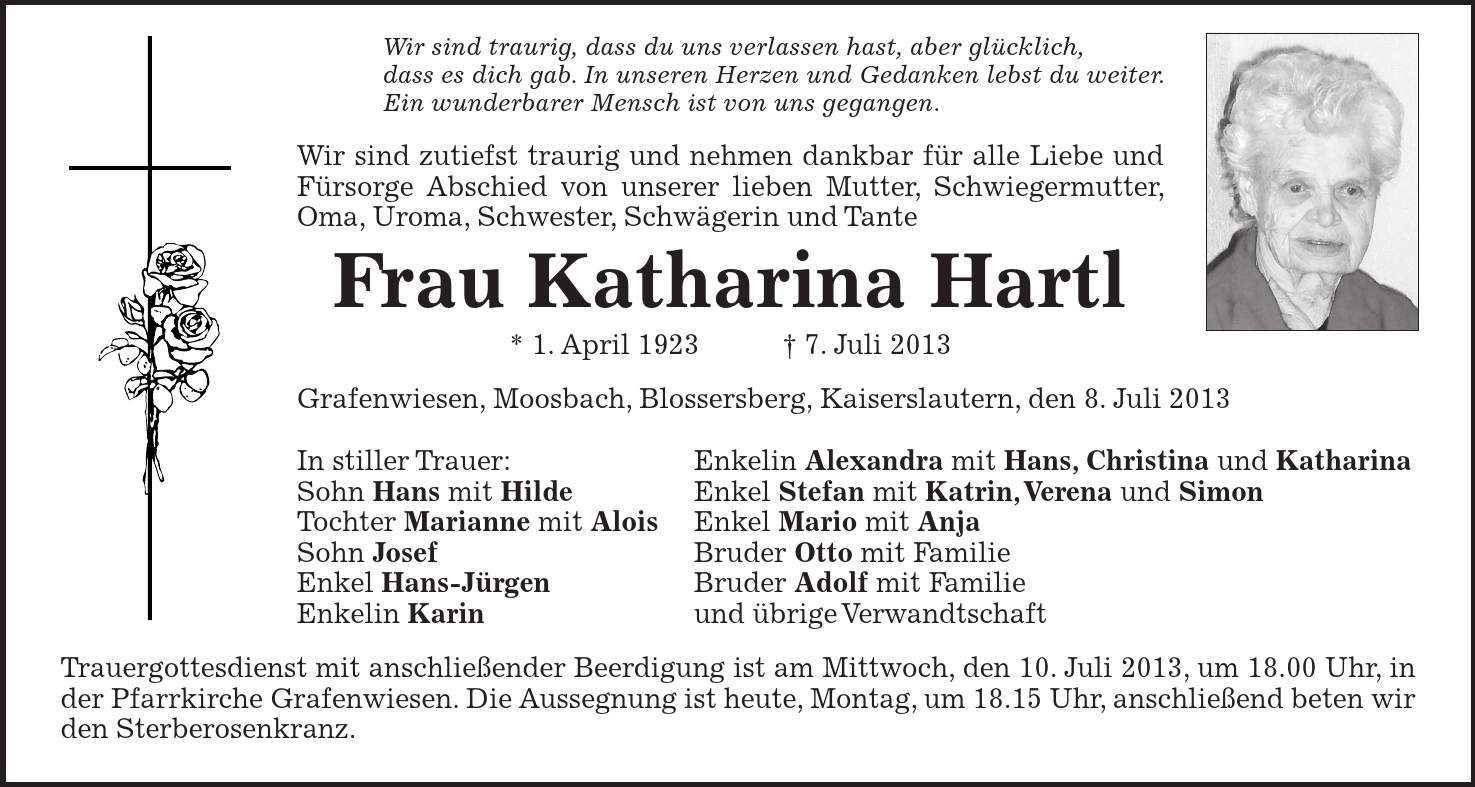 Wir sind traurig, dass du uns verlassen hast, aber glücklich, dass es dich gab. In unseren Herzen und Gedanken lebst du weiter. Ein wunderbarer Mensch ist von uns gegangen. Wir sind zutiefst traurig und nehmen dankbar für alle Liebe und Fürsorge Abschied von unserer lieben Mutter, Schwiegermutter, Oma, Uroma, Schwester, Schwägerin und Tante Frau Katharina Hartl * 1. April 1923 7. Juli 2013 Grafenwiesen, Moosbach, Blossersberg, Kaiserslautern, den 8. Juli 2013 In stiller Trauer: Enkelin Alexandra mit Hans, Christina und Katharina Sohn Hans mit Hilde Enkel Stefan mit Katrin, Verena und Simon Tochter Marianne mit Alois Enkel Mario mit Anja Sohn Josef Bruder Otto mit Familie Enkel Hans-Jürgen Bruder Adolf mit Familie Enkelin Karin und übrige Verwandtschaft Trauergottesdienst mit anschließender Beerdigung ist am Mittwoch, den 10. Juli 2013, um 18.00 Uhr, in der Pfarrkirche Grafenwiesen. Die Aussegnung ist heute, Montag, um 18.15 Uhr, anschließend beten wir den Sterberosenkranz.