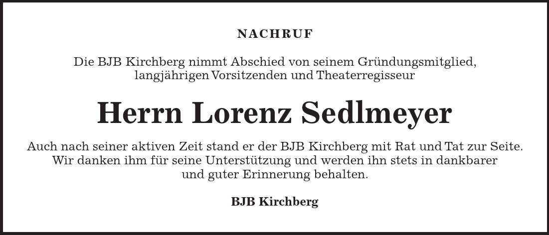 NACHRUF Die BJB Kirchberg nimmt Abschied von seinem Gründungsmitglied, langjährigen Vorsitzenden und Theaterregisseur Herrn Lorenz Sedlmeyer Auch nach seiner aktiven Zeit stand er der BJB Kirchberg mit Rat und Tat zur Seite. Wir danken ihm für seine Unterstützung und werden ihn stets in dankbarer und guter Erinnerung behalten. BJB Kirchberg