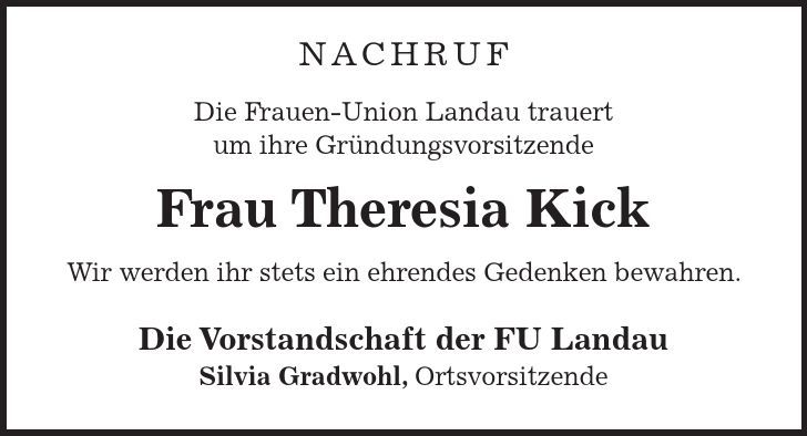 Nachruf Die Frauen-Union Landau trauert um ihre Gründungsvorsitzende Frau Theresia Kick Wir werden ihr stets ein ehrendes Gedenken bewahren. Die Vorstandschaft der FU Landau Silvia Gradwohl, Ortsvorsitzende