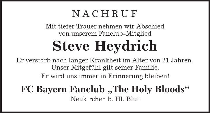 Nachruf Mit tiefer Trauer nehmen wir Abschied von unserem Fanclub-Mitglied Steve Heydrich Er verstarb nach langer Krankheit im Alter von 21 Jahren. Unser Mitgefühl gilt seiner Familie. Er wird uns immer in Erinnerung bleiben! FC Bayern Fanclub ,The Holy Bloods' Neukirchen b. Hl. Blut 