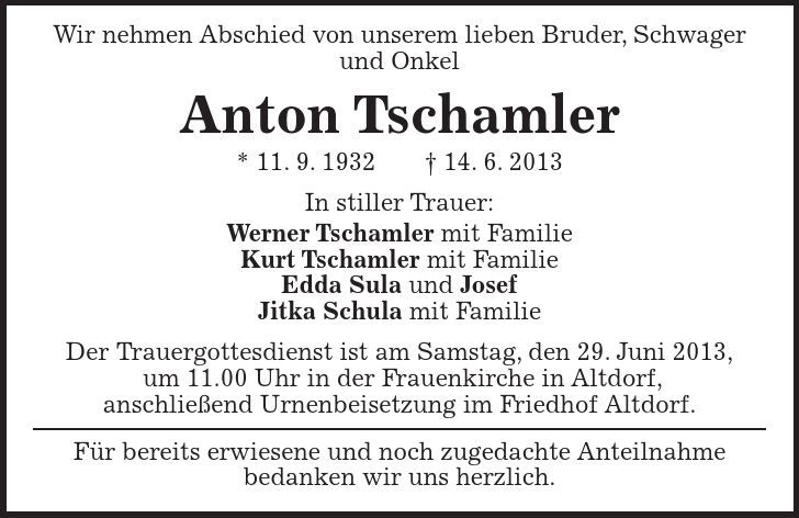 Wir nehmen Abschied von unserem lieben Bruder, Schwager und Onkel Anton Tschamler * 11. 9. ***. 6. 2013 In stiller Trauer: Werner Tschamler mit Familie Kurt Tschamler mit Familie Edda Sula und Josef Jitka Schula mit Familie Der Trauergottesdienst ist am Samstag, den 29. Juni 2013, um 11.00 Uhr in der Frauenkirche in Altdorf, anschließend Urnenbeisetzung im Friedhof Altdorf. Für bereits erwiesene und noch zugedachte Anteilnahme bedanken wir uns herzlich.