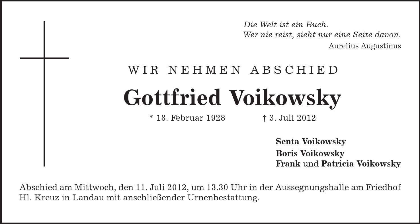 Die Welt ist ein Buch. Wer nie reist, sieht nur eine Seite davon. Aurelius Augustinus WIR NEHMEN ABSCHIED Gottfried Voikowsky * 18. Februar 1928 | 3. Juli 2012 Senta Voikowsky Boris Voikowsky Frank und Patricia Voikowsky Abschied am Mittwoch, den 11. Juli 2012, um 13.30 Uhr in der Aussegnungshalle am Friedhof Hl. Kreuz in Landau mit anschließender Urnenbestattung. 