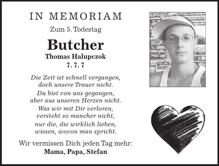 in memoriam Zum 5. Todestag Butcher Thomas Halupczok 7. 7. 7 Die Zeit ist schnell vergangen, doch unsere Trauer nicht. Du bist von uns gegangen, aber aus unseren Herzen nicht. Was wir mit Dir verloren, versteht so mancher nicht, nur die, die wirklich lieben, wissen, wovon man spricht. Wir vermissen Dich jeden Tag mehr: Mama, Papa, Stefan