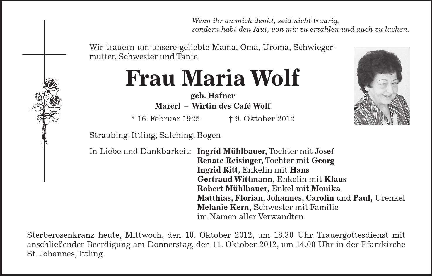 Wenn ihr an mich denkt, seid nicht traurig, sondern habt den Mut, von mir zu erzählen und auch zu lachen. Wir trauern um unsere geliebte Mama, Oma, Uroma, Schwiegermutter, Schwester und Tante Frau Maria Wolf geb. Hafner MarerlWirtin des Café Wolf * 16. Februar 1925   9. Oktober 2012 Straubing-Ittling, Salching, Bogen In Liebe und Dankbarkeit: Ingrid Mühlbauer, Tochter mit Josef Renate Reisinger, Tochter mit Georg Ingrid Ritt, Enkelin mit Hans Gertraud Wittmann, Enkelin mit Klaus Robert Mühlbauer, Enkel mit Monika Matthias, Florian, Johannes, Carolin und Paul, Urenkel Melanie Kern, Schwester mit Familie im Namen aller Verwandten Sterberosenkranz heute, Mittwoch, den 10. Oktober 2012, um 18.30 Uhr. Trauergottesdienst mit anschließender Beerdigung am Donnerstag, den 11. Oktober 2012, um 14.00 Uhr in der Pfarrkirche St. Johannes, Ittling. 