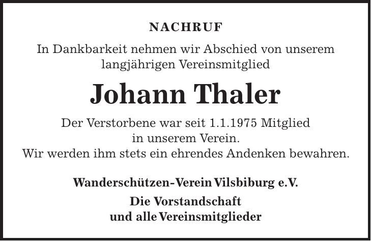 Nachruf In Dankbarkeit nehmen wir Abschied von unserem langjährigen Vereinsmitglied Johann Thaler Der Verstorbene war seit 1.1.1975 Mitglied in unserem Verein. Wir werden ihm stets ein ehrendes Andenken bewahren. Wanderschützen-Verein Vilsbiburg e.V. Die Vorstandschaft und alle Vereinsmitglieder 