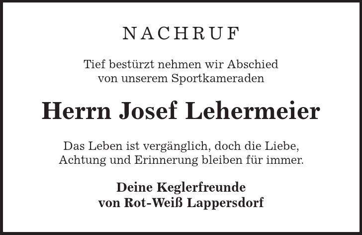Nachruf Tief bestürzt nehmen wir Abschied von unserem Sportkameraden Herrn Josef Lehermeier Das Leben ist vergänglich, doch die Liebe, Achtung und Erinnerung bleiben für immer. Deine Keglerfreunde von Rot-Weiß Lappersdorf 