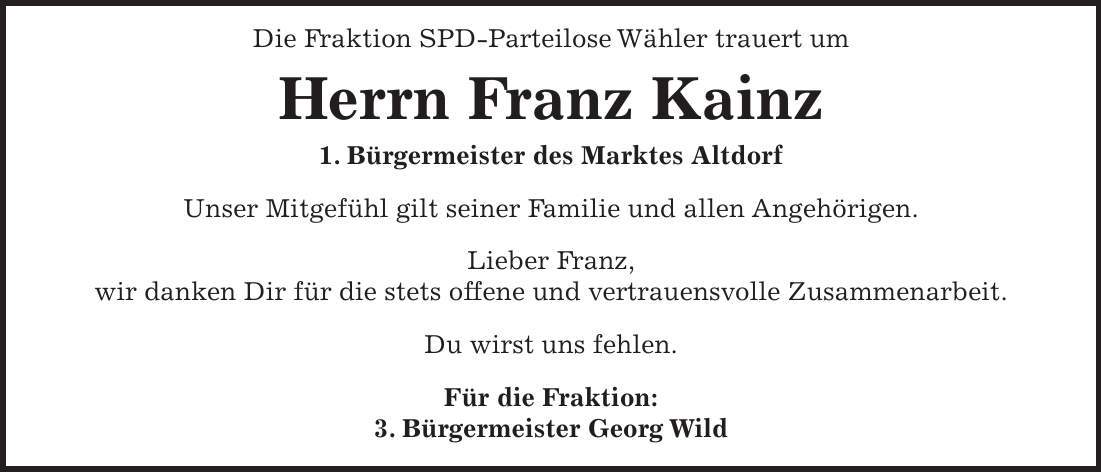 Die Fraktion SPD-Parteilose Wähler trauert um Herrn Franz Kainz 1. Bürgermeister des Marktes Altdorf Unser Mitgefühl gilt seiner Familie und allen Angehörigen. Lieber Franz, wir danken Dir für die stets offene und vertrauensvolle Zusammenarbeit. Du wirst uns fehlen. Für die Fraktion: 3. Bürgermeister Georg Wild
