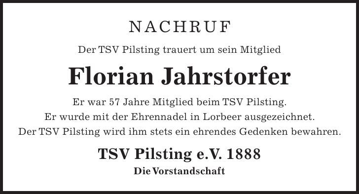 Nachruf Der TSV Pilsting trauert um sein Mitglied Florian Jahrstorfer Er war 57 Jahre Mitglied beim TSV Pilsting. Er wurde mit der Ehrennadel in Lorbeer ausgezeichnet. Der TSV Pilsting wird ihm stets ein ehrendes Gedenken bewahren. TSV Pilsting e.V. 1888 Die Vorstandschaft