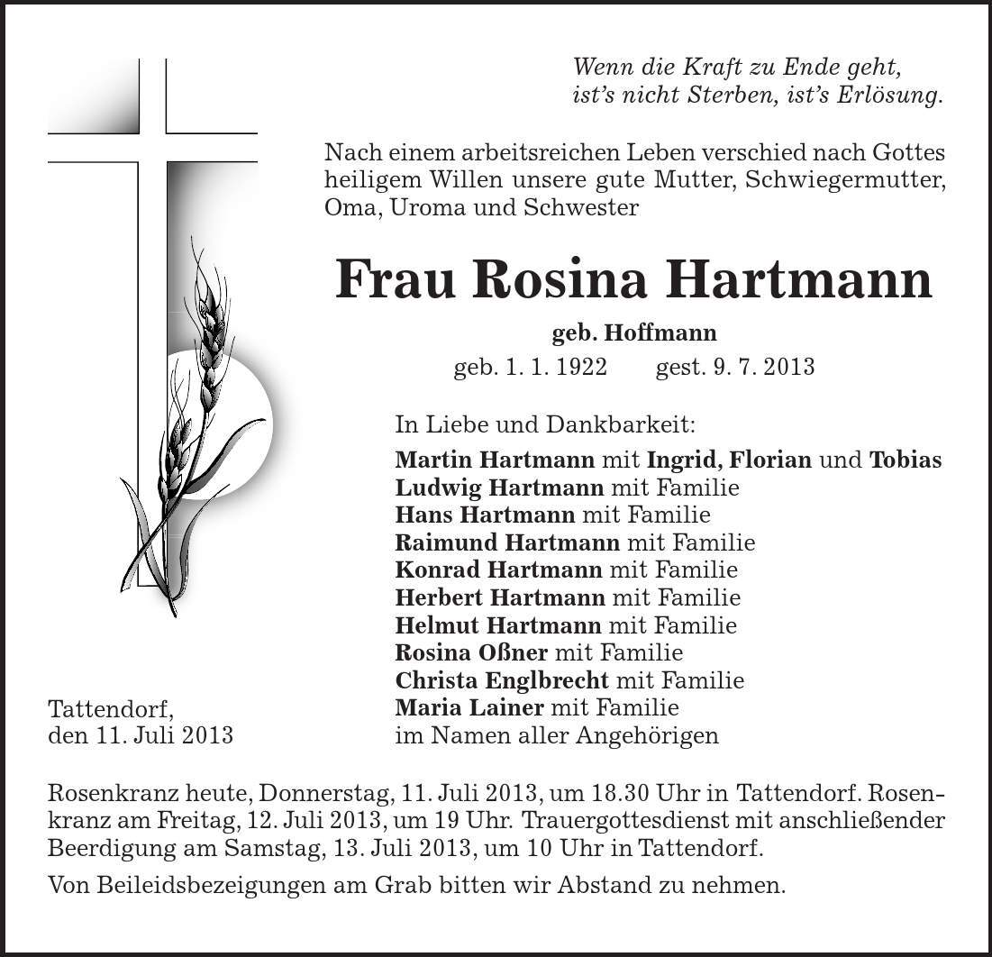 Tattendorf, den 11. Juli 2013 Wenn die Kraft zu Ende geht, ist's nicht Sterben, ist's Erlösung. Nach einem arbeitsreichen Leben verschied nach Gottes heiligem Willen unsere gute Mutter, Schwiegermutter, Oma, Uroma und Schwester Frau Rosina Hartmann geb. Hoffmann geb. 1. 1. 1922 gest. 9. 7. 2013 In Liebe und Dankbarkeit: Martin Hartmann mit Ingrid, Florian und Tobias Ludwig Hartmann mit Familie Hans Hartmann mit Familie Raimund Hartmann mit Familie Konrad Hartmann mit Familie Herbert Hartmann mit Familie Helmut Hartmann mit Familie Rosina Oßner mit Familie Christa Englbrecht mit Familie Maria Lainer mit Familie im Namen aller Angehörigen Rosenkranz heute, Donnerstag, 11. Juli 2013, um 18.30 Uhr in Tattendorf. Rosenkranz am Freitag, 12. Juli 2013, um 19 Uhr. Trauergottesdienst mit anschließender Beerdigung am Samstag, 13. Juli 2013, um 10 Uhr in Tattendorf. Von Beileidsbezeigungen am Grab bitten wir Abstand zu nehmen.