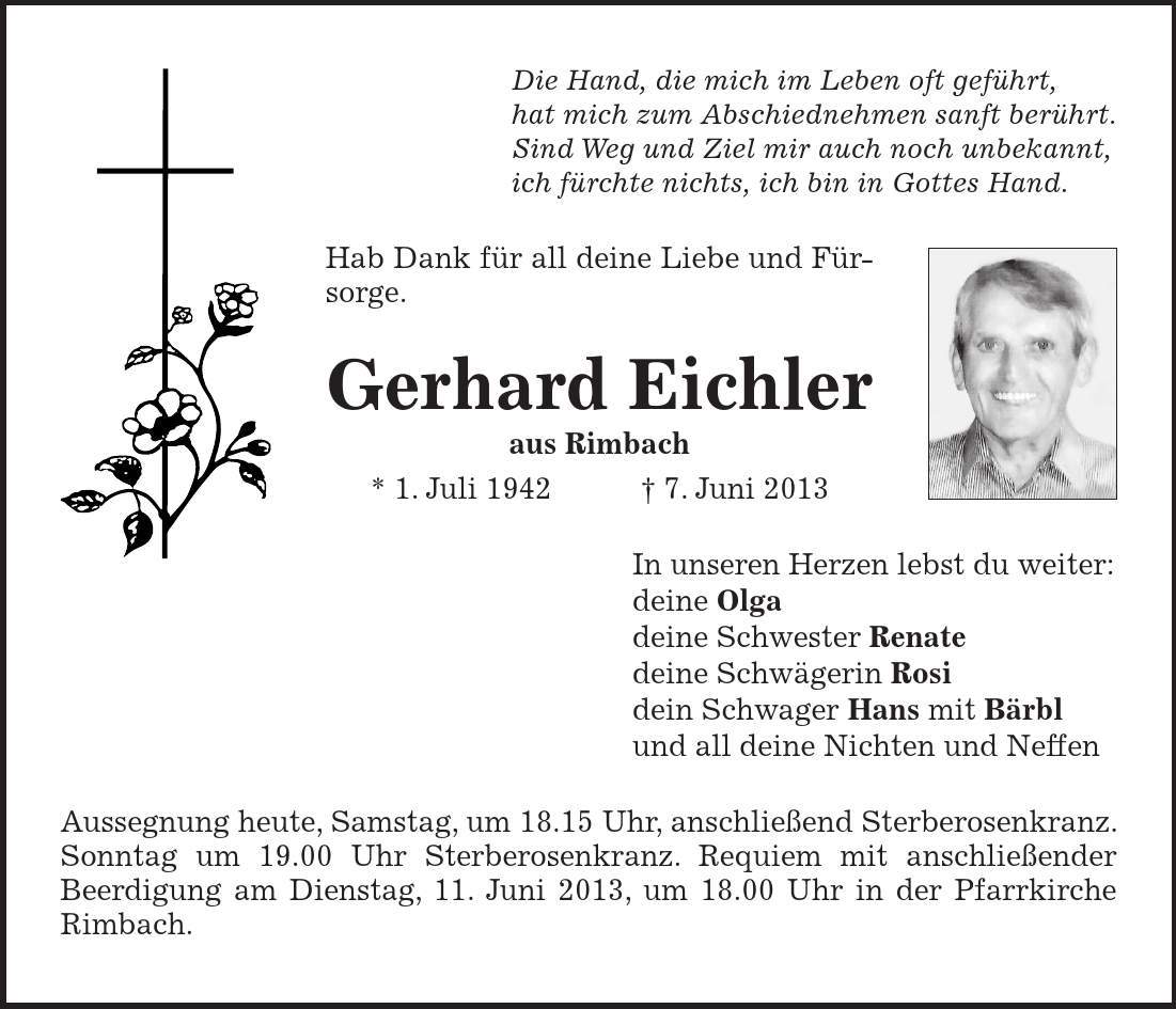 Die Hand, die mich im Leben oft geführt, hat mich zum Abschiednehmen sanft berührt. Sind Weg und Ziel mir auch noch unbekannt, ich fürchte nichts, ich bin in Gottes Hand. Hab Dank für all deine Liebe und Fürsorge. Gerhard Eichler aus Rimbach * 1. Juli 1942 7. Juni 2013 In unseren Herzen lebst du weiter: deine Olga deine Schwester Renate deine Schwägerin Rosi dein Schwager Hans mit Bärbl und all deine Nichten und Neffen Aussegnung heute, Samstag, um 18.15 Uhr, anschließend Sterberosenkranz. Sonntag um 19.00 Uhr Sterberosenkranz. Requiem mit anschließender Beerdigung am Dienstag, 11. Juni 2013, um 18.00 Uhr in der Pfarrkirche Rimbach.