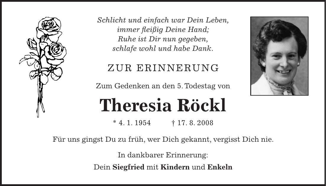 Schlicht und einfach war Dein Leben, immer fleißig Deine Hand; Ruhe ist Dir nun gegeben, schlafe wohl und habe Dank. Zur Erinnerung Zum Gedenken an den 5. Todestag von Theresia Röckl * 4. 1. ***. 8. 2008 Für uns gingst Du zu früh, wer Dich gekannt, vergisst Dich nie. In dankbarer Erinnerung: Dein Siegfried mit Kindern und Enkeln 