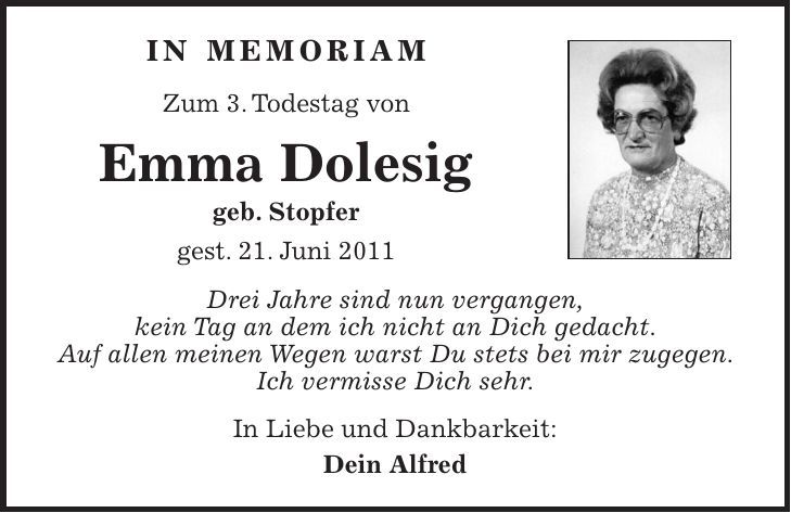 In Memoriam Zum 3. Todestag von Emma Dolesig geb. Stopfer gest. 21. Juni 2011 Drei Jahre sind nun vergangen, kein Tag an dem ich nicht an Dich gedacht. Auf allen meinen Wegen warst Du stets bei mir zugegen. Ich vermisse Dich sehr. In Liebe und Dankbarkeit: Dein Alfred