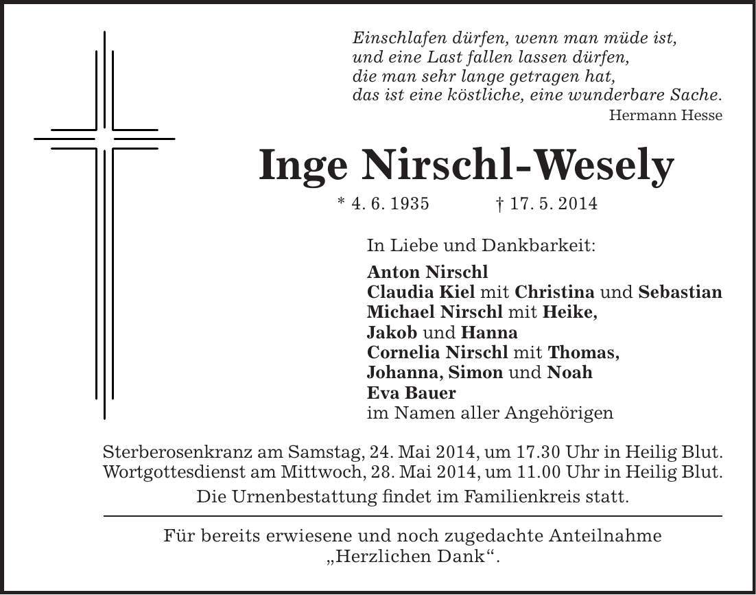 Einschlafen dürfen, wenn man müde ist, und eine Last fallen lassen dürfen, die man sehr lange getragen hat, das ist eine köstliche, eine wunderbare Sache. Hermann Hesse Inge Nirschl-Wesely * 4. 6. 1935 + 17. 5. 2014 In Liebe und Dankbarkeit: Anton Nirschl Claudia Kiel mit Christina und Sebastian Michael Nirschl mit Heike, Jakob und Hanna Cornelia Nirschl mit Thomas, Johanna, Simon und Noah Eva Bauer im Namen aller Angehörigen Sterberosenkranz am Samstag, 24. Mai 2014, um 17.30 Uhr in Heilig Blut. Wortgottesdienst am Mittwoch, 28. Mai 2014, um 11.00 Uhr in Heilig Blut. Die Urnenbestattung findet im Familienkreis statt. Für bereits erwiesene und noch zugedachte Anteilnahme 'Herzlichen Dank'. 