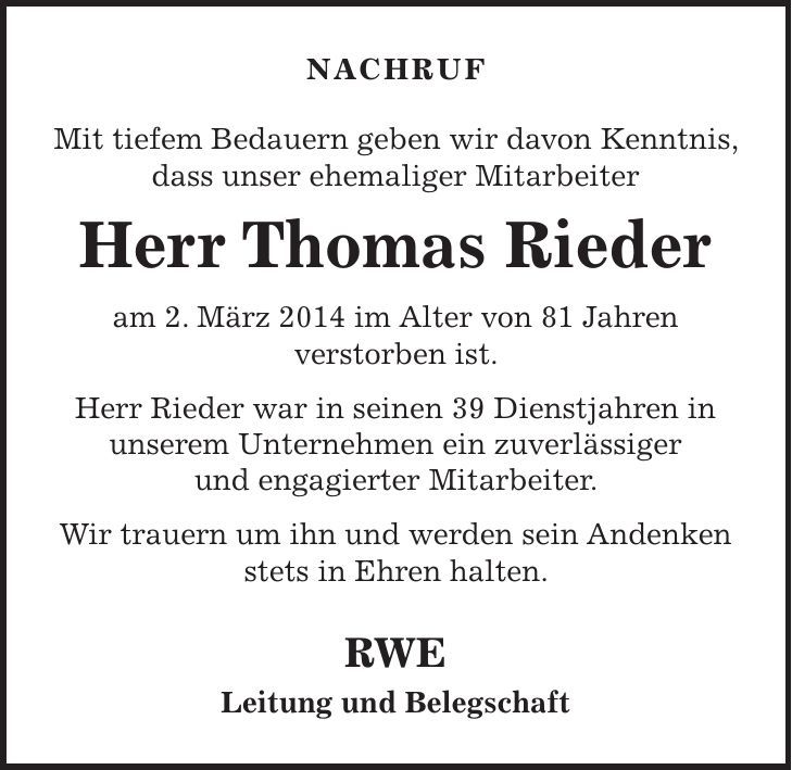 Nachruf Mit tiefem Bedauern geben wir davon Kenntnis, dass unser ehemaliger Mitarbeiter Herr Thomas Rieder am 2. März 2014 im Alter von 81 Jahren verstorben ist. Herr Rieder war in seinen 39 Dienstjahren in unserem Unternehmen ein zuverlässiger und engagierter Mitarbeiter. Wir trauern um ihn und werden sein Andenken stets in Ehren halten. RWE Leitung und Belegschaft 