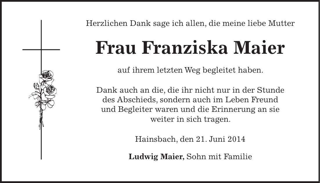 Herzlichen Dank sage ich allen, die meine liebe Mutter Frau Franziska Maier auf ihrem letzten Weg begleitet haben. Dank auch an die, die ihr nicht nur in der Stunde des Abschieds, sondern auch im Leben Freund und Begleiter waren und die Erinnerung an sie weiter in sich tragen. Hainsbach, den 21. Juni 2014 Ludwig Maier, Sohn mit Familie