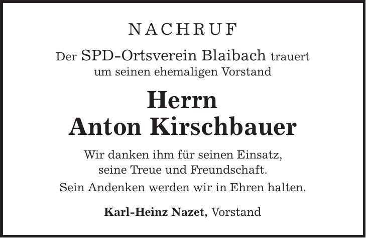 Nachruf Der SPD-Ortsverein Blaibach trauert um seinen ehemaligen Vorstand Herrn Anton Kirschbauer Wir danken ihm für seinen Einsatz, seine Treue und Freundschaft. Sein Andenken werden wir in Ehren halten. Karl-Heinz Nazet, Vorstand 