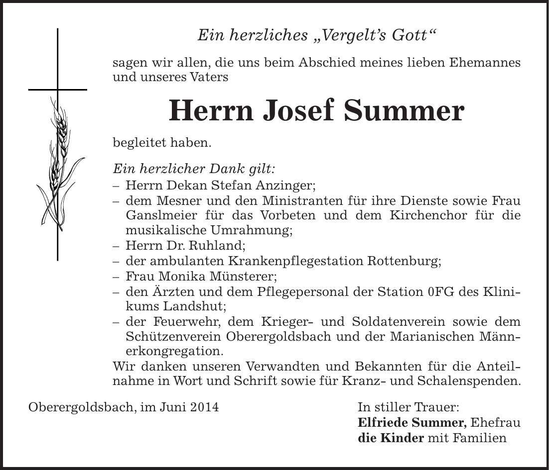 Ein herzliches 'Vergelts Gott' sagen wir allen, die uns beim Abschied meines lieben Ehemannes und unseres Vaters Herrn Josef Summer begleitet haben. Ein herzlicher Dank gilt: - Herrn Dekan Stefan Anzinger; - dem Mesner und den Ministranten für ihre Dienste sowie Frau Gansl­meier für das Vorbeten und dem Kirchenchor für die ­musikalische Umrahmung; - Herrn Dr. Ruhland; - der ambulanten Krankenpflegestation Rottenburg; - Frau Monika Münsterer; - den Ärzten und dem Pflegepersonal der Station 0FG des Klinikums Landshut; - der Feuerwehr, dem Krieger- und Soldatenverein sowie dem Schützenverein Oberergoldsbach und der Marianischen Männerkongregation. Wir danken unseren Verwandten und Bekannten für die Anteilnahme in Wort und Schrift sowie für Kranz- und Schalenspenden. Oberergoldsbach, im Juni 2014 In stiller Trauer: Elfriede Summer, Ehefrau die Kinder mit Familien