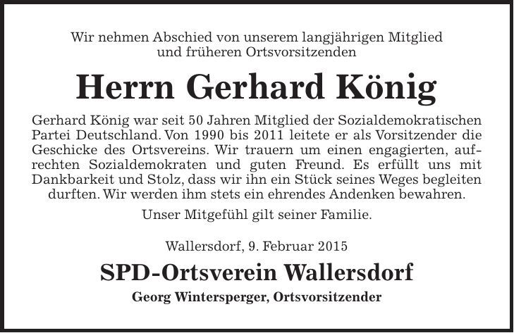 Wir nehmen Abschied von unserem langjährigen Mitglied und früheren Ortsvorsitzenden Herrn Gerhard König Gerhard König war seit 50 Jahren Mitglied der Sozialdemokratischen Partei Deutschland. Von 1990 bis 2011 leitete er als Vorsitzender die Geschicke des Ortsvereins. Wir trauern um einen engagierten, aufrechten Sozialdemokraten und guten Freund. Es erfüllt uns mit Dankbarkeit und Stolz, dass wir ihn ein Stück seines Weges begleiten durften. Wir werden ihm stets ein ehrendes Andenken bewahren. Unser Mitgefühl gilt seiner Familie. Wallersdorf, 9. Februar 2015 SPD-Ortsverein Wallersdorf Georg Wintersperger, Ortsvorsitzender 