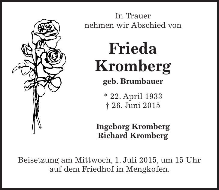  In Trauer nehmen wir Abschied von Frieda Kromberg geb. Brumbauer * 22. April 1933 + 26. Juni 2015 Ingeborg Kromberg Richard Kromberg Beisetzung am Mittwoch, 1. Juli 2015, um 15 Uhr auf dem Friedhof in Mengkofen. 