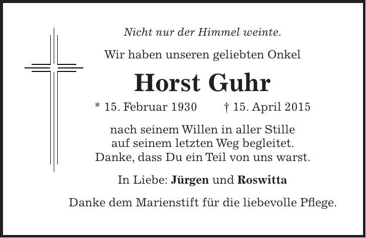 Nicht nur der Himmel weinte. Wir haben unseren geliebten Onkel Horst Guhr * 15. Februar 1930 + 15. April 2015 nach seinem Willen in aller Stille auf seinem letzten Weg begleitet. Danke, dass Du ein Teil von uns warst. In Liebe: Jürgen und Roswitta Danke dem Marienstift für die liebevolle Pflege.