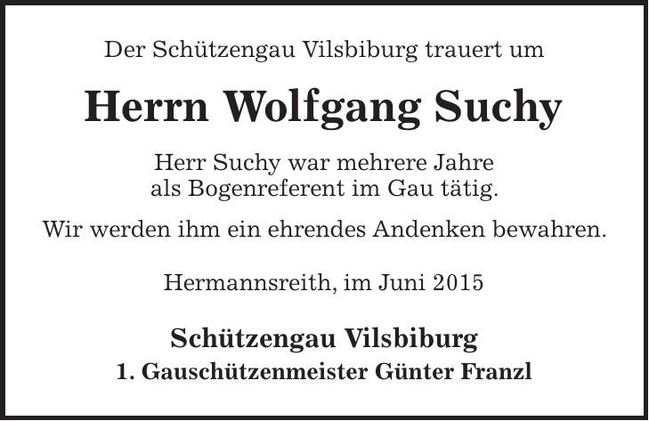 Der Schützengau Vilsbiburg trauert um Herrn Wolfgang Suchy Herr Suchy war mehrere Jahre als Bogenreferent im Gau tätig. Wir werden ihm ein ehrendes Andenken bewahren. Hermannsreith, im Juni 2015 Schützengau Vilsbiburg 1. Gauschützenmeister Günter Franzl 